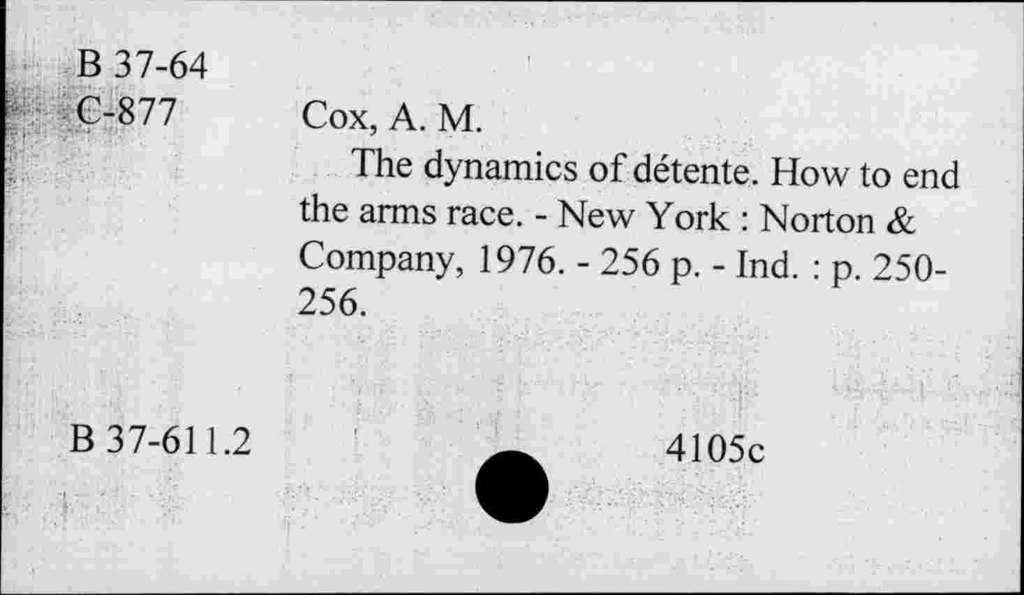 ﻿B 37-64 C-877	Cox, A. M. The dynamics of détente. How to end the arms race. - New York : Norton & Company, 1976. - 256 p. - Ind. : p. 250-256.
B 37-611.2	4105c